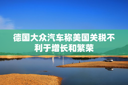 德国大众汽车称美国关税不利于增长和繁荣
