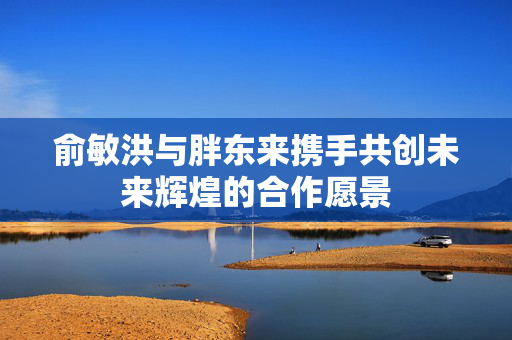 俞敏洪与胖东来携手共创未来辉煌的合作愿景