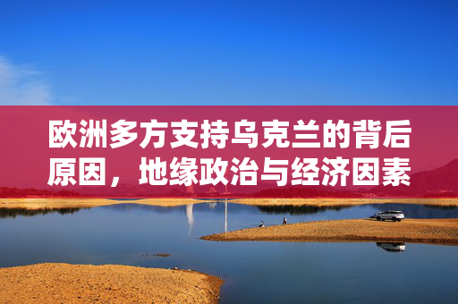 欧洲多方支持乌克兰的背后原因，地缘政治与经济因素的交织分析在美乌关系破裂后欧洲的多面支持现象探究。