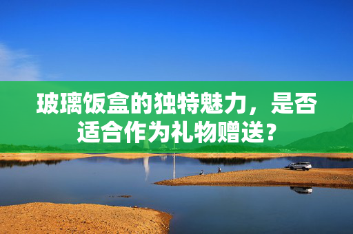 玻璃饭盒的独特魅力，是否适合作为礼物赠送？