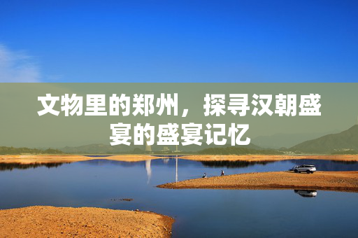 文物里的郑州，探寻汉朝盛宴的盛宴记忆