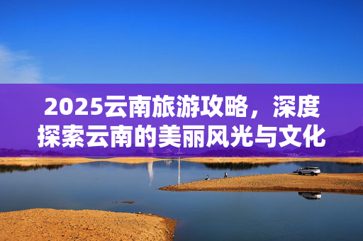2025云南旅游攻略，深度探索云南的美丽风光与文化魅力