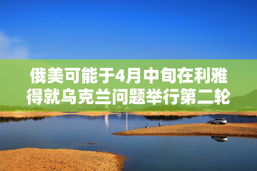 俄美可能于4月中旬在利雅得就乌克兰问题举行第二轮会谈