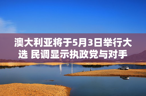 澳大利亚将于5月3日举行大选 民调显示执政党与对手势均力敌