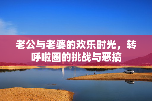 老公与老婆的欢乐时光，转呼啦圈的挑战与恶搞