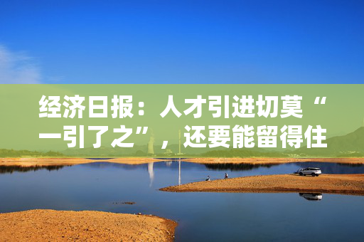 经济日报：人才引进切莫“一引了之”，还要能留得住、用得好