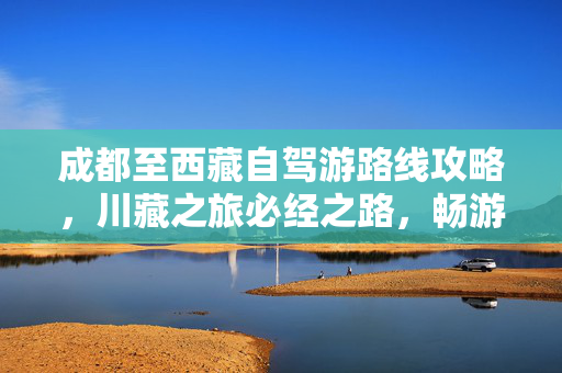 成都至西藏自驾游路线攻略，川藏之旅必经之路，畅游川藏美景！