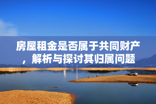 房屋租金是否属于共同财产，解析与探讨其归属问题