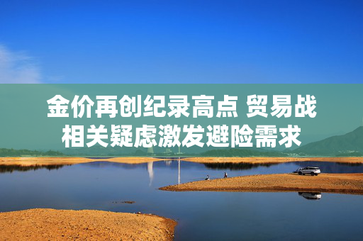 金价再创纪录高点 贸易战相关疑虑激发避险需求