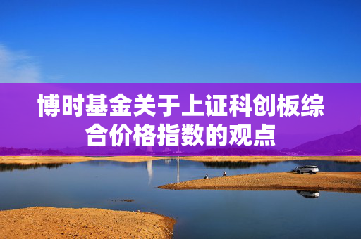 博时基金关于上证科创板综合价格指数的观点