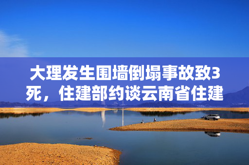 大理发生围墙倒塌事故致3死，住建部约谈云南省住建厅