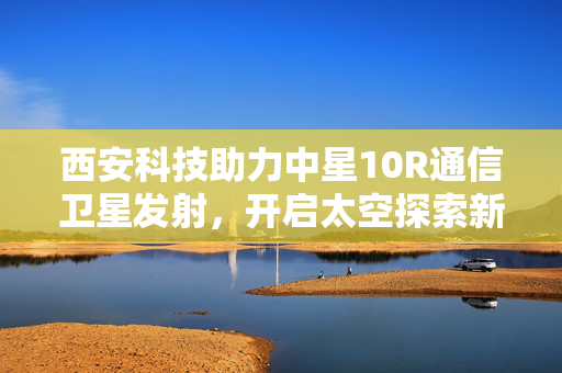 西安科技助力中星10R通信卫星发射，开启太空探索新纪元