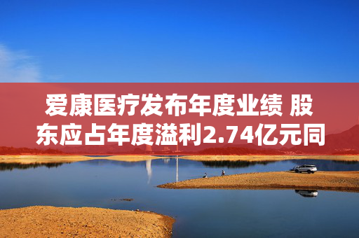 爱康医疗发布年度业绩 股东应占年度溢利2.74亿元同比增加50.4%