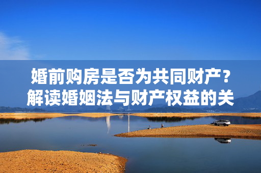 婚前购房是否为共同财产？解读婚姻法与财产权益的关联
