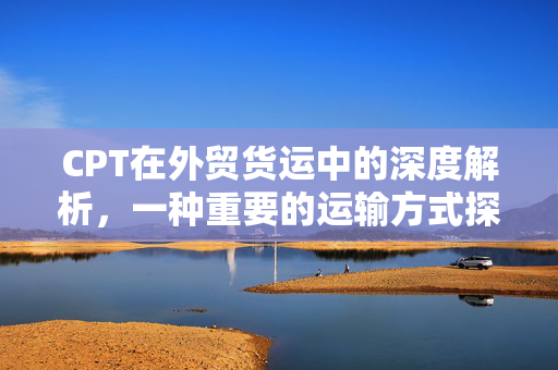 CPT在外贸货运中的深度解析，一种重要的运输方式探究