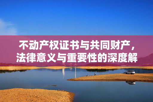 不动产权证书与共同财产，法律意义与重要性的深度解读