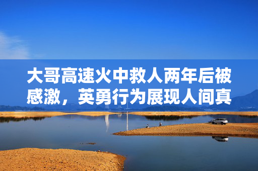 大哥高速火中救人两年后被感激，英勇行为展现人间真情