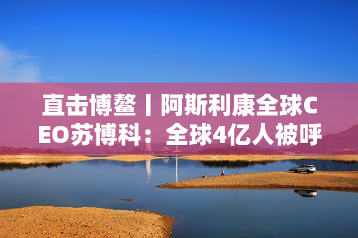 直击博鳌丨阿斯利康全球CEO苏博科：全球4亿人被呼吸道感染，1亿人在中国