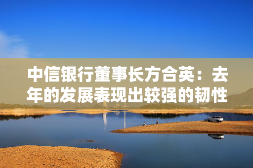 中信银行董事长方合英：去年的发展表现出较强的韧性和稳定性