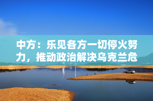 中方：乐见各方一切停火努力，推动政治解决乌克兰危机