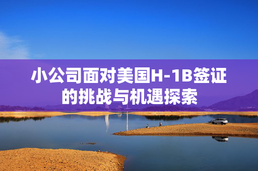 小公司面对美国H-1B签证的挑战与机遇探索