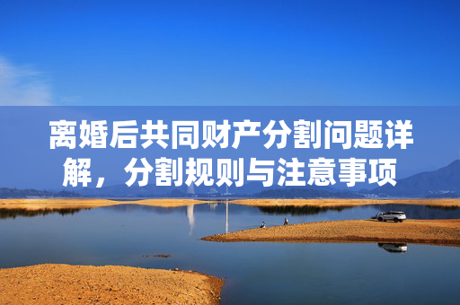 离婚后共同财产分割问题详解，分割规则与注意事项