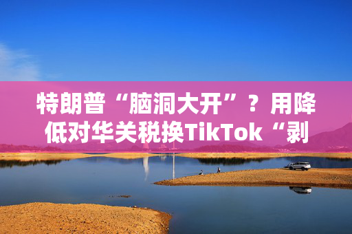 特朗普“脑洞大开”？用降低对华关税换TikTok“剥离协议”