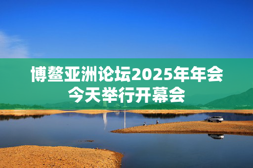 博鳌亚洲论坛2025年年会今天举行开幕会
