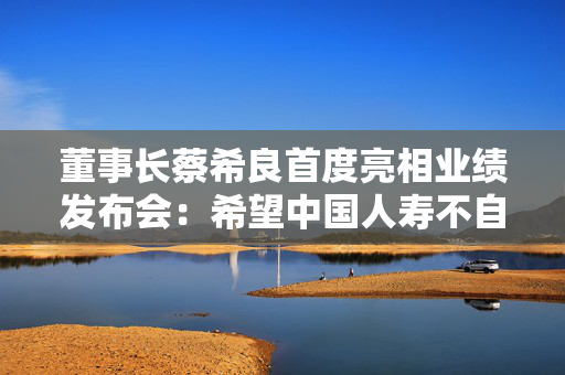 董事长蔡希良首度亮相业绩发布会：希望中国人寿不自满、不止步、不松懈