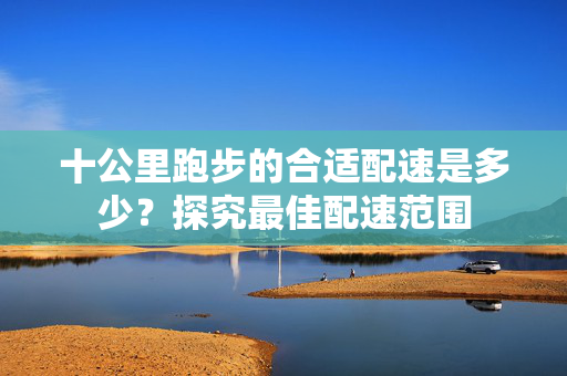 十公里跑步的合适配速是多少？探究最佳配速范围