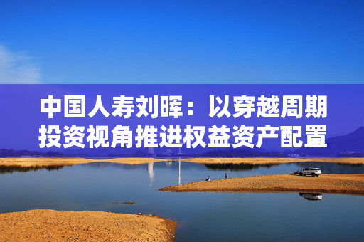 中国人寿刘晖：以穿越周期投资视角推进权益资产配置