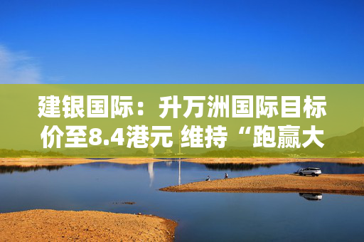 建银国际：升万洲国际目标价至8.4港元 维持“跑赢大市”评级