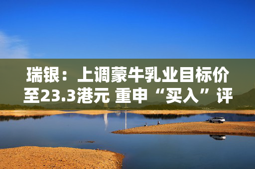瑞银：上调蒙牛乳业目标价至23.3港元 重申“买入”评级
