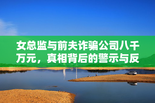 女总监与前夫诈骗公司八千万元，真相背后的警示与反思
