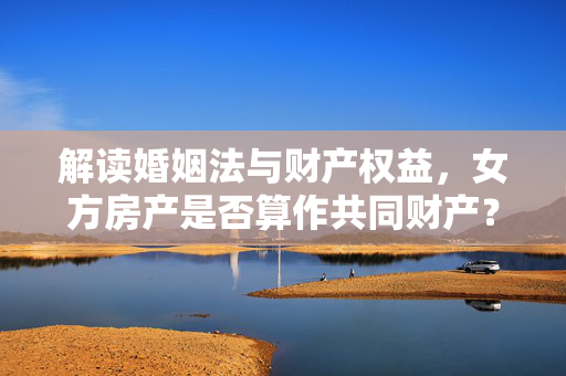 解读婚姻法与财产权益，女方房产是否算作共同财产？