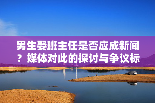 男生娶班主任是否应成新闻？媒体对此的探讨与争议标题