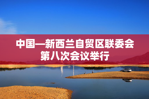 中国—新西兰自贸区联委会第八次会议举行