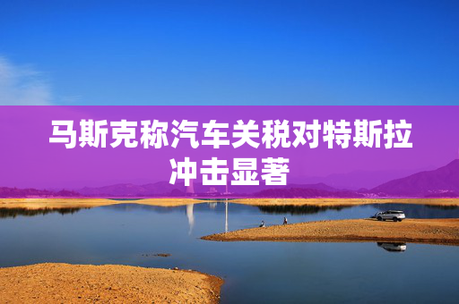 马斯克称汽车关税对特斯拉冲击显著