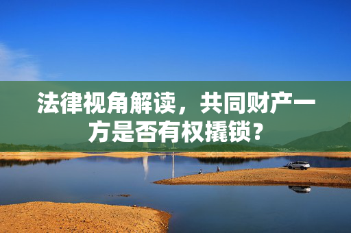 法律视角解读，共同财产一方是否有权撬锁？