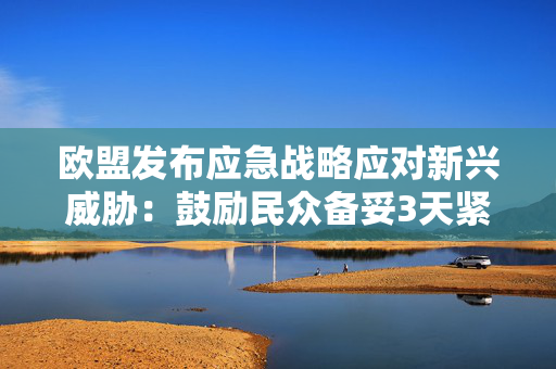欧盟发布应急战略应对新兴威胁：鼓励民众备妥3天紧急物资