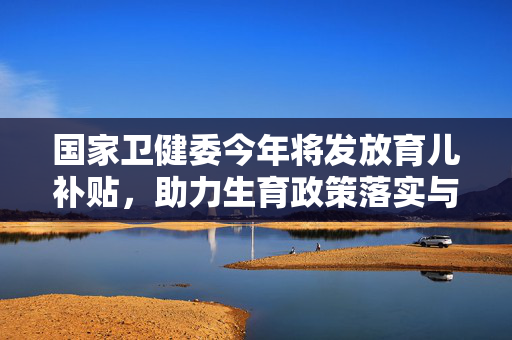 国家卫健委今年将发放育儿补贴，助力生育政策落实与家庭和谐发展