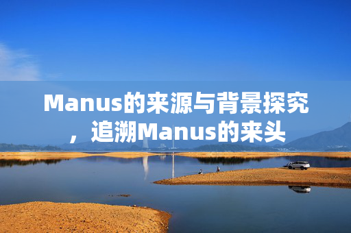 Manus的来源与背景探究，追溯Manus的来头
