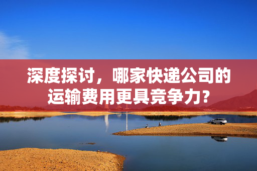 深度探讨，哪家快递公司的运输费用更具竞争力？