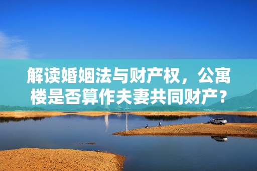 解读婚姻法与财产权，公寓楼是否算作夫妻共同财产？