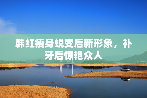 韩红瘦身蜕变后新形象，补牙后惊艳众人
