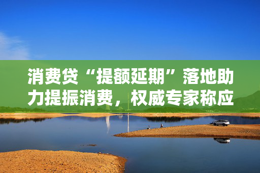 消费贷“提额延期”落地助力提振消费，权威专家称应合理定价