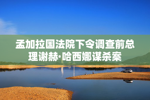 孟加拉国法院下令调查前总理谢赫·哈西娜谋杀案