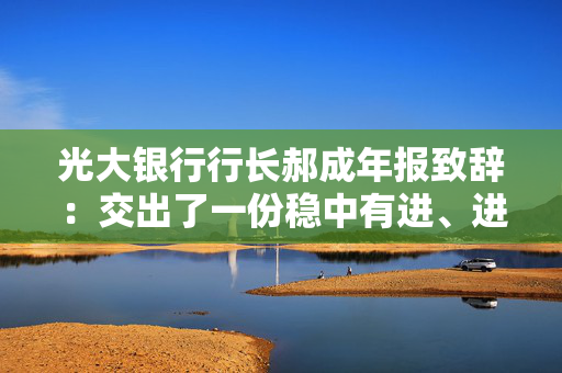 光大银行行长郝成年报致辞：交出了一份稳中有进、进中提质的合格答卷