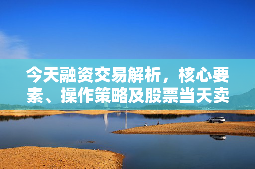 今天融资交易解析，核心要素、操作策略及股票当天卖出可能性探讨