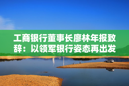 工商银行董事长廖林年报致辞：以领军银行姿态再出发、再平衡、再攻坚